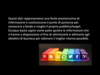 Questi dati rappresentano una fonte preziosissima di
informazioni e costituiscono il punto di partenza per
conoscere a fondo e meglio il proprio pubblico/target.
Dunque basta capire come poter gestire le informazioni che
si hanno a disposizione al fine di ottimizzarle e allinearle agli
obiettivi di business per ottenere il miglior ritorno possibile.

 