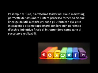 L’esempio di Turn, piattaforma leader nel cloud marketing,
permette di riassumere l’intero processo fornendo cinque
linee guida utili a capire chi sono gli utenti con cui si sta
interagendo e come rapportarsi con loro non perdendo
d’occhio l’obiettivo finale di intraprendere campagne di
successo e replicabili.

 