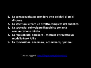 1. La consapevolezza: prendere atto dei dati di cui si
dispone
2. La struttura: creare un ritratto completo del pubblico
3. La strategia: coinvolgere il pubblico con una
comunicazione mirata
4. La replicabilità: ampliare il mercato attraverso un
modello Look Alike
5. La conclusione: analizzare, ottimizzare, ripetere

Link da leggere: http://tinyurl.com/BDPIONERO/

 
