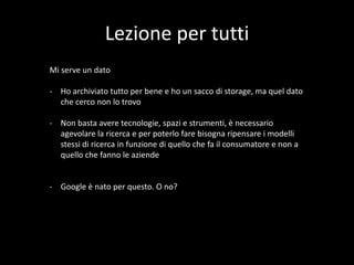 Lezione per tutti
Mi serve un dato
- Ho archiviato tutto per bene e ho un sacco di storage, ma quel dato
che cerco non lo trovo
- Non basta avere tecnologie, spazi e strumenti, è necessario
agevolare la ricerca e per poterlo fare bisogna ripensare i modelli
stessi di ricerca in funzione di quello che fa il consumatore e non a
quello che fanno le aziende

- Google è nato per questo. O no?

 