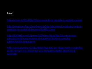 Link:
http://vincos.it/2013/08/20/conversando-di-big-data-su-radio3-scienza/
http://www.tomshw.it/cont/articolo/big-data-diversi-modi-per-tradurreanalytics-in-risultati-di-business/49919/1.html
http://h30565.www3.hp.com/t5/Primo-Piano/Big-Data-cosa-sonoperch%C3%A9-sono-importanti-e-perch%C3%A9-occorre/bap/6404?profile.language=it

http://www.pionero.it/2013/09/05/big-data-per-raggiungere-il-pubblicogiusto-da-turn-le-5-mosse-per-una-campagna-digital-advertisin-disuccesso/

 