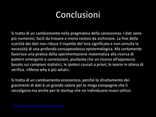 Conclusioni
Si tratta di un cambiamento nella pragmatica della conoscenza. I dati sono
più numerosi, facili da trovare e meno costosi da archiviare. La fine della
scarsità dei dati non riduce il rispetto del loro significato e non annulla la
necessità di una profonda consapevolezza epistemologica. Ma certamente
favorisce una pratica della sperimentazione matematica alla ricerca di
pattern emergenti e correlazioni, piuttosto che un ricorso all’approccio
basato sui campioni statistici, le ipotesi causali a priori, le teorie in attesa di
verifica. «Meno why e più what».
Si tratta di un cambiamento economico, perché lo sfruttamento dei
giacimenti di dati è un grande valore per le mega compagnie che li
raccolgono ma anche per le startup che ne individuano nuovi utilizzi.

http://blog.debiase.com/2013/09/big-data-the-book/

 