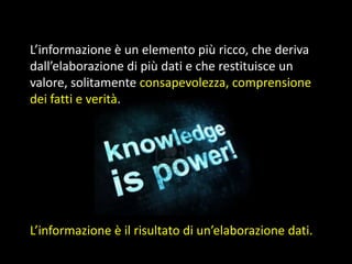 L’informazione è un elemento più ricco, che deriva
dall’elaborazione di più dati e che restituisce un
valore, solitamente consapevolezza, comprensione
dei fatti e verità.

L’informazione è il risultato di un’elaborazione dati.

 