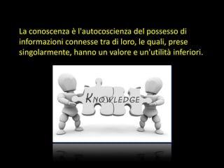 La conoscenza è l'autocoscienza del possesso di
informazioni connesse tra di loro, le quali, prese
singolarmente, hanno un valore e un'utilità inferiori.

 