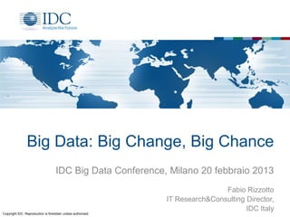 Big Data: Big Change, Big Chance
                                    IDC Big Data Conference, Milano 20 febbraio 2013
                                                                              Fabio Rizzotto
                                                              IT Research&Consulting Director,
                                                                                     IDC Italy
Copyright IDC. Reproduction is forbidden unless authorized.
 