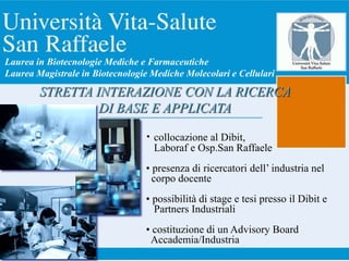 • collocazione al Dibit,
Laboraf e Osp.San Raffaele
• presenza di ricercatori dell’ industria nel
corpo docente
• possibilità di stage e tesi presso il Dibit e
Partners Industriali
• costituzione di un Advisory Board
Accademia/Industria
STRETTA INTERAZIONE CON LA RICERCA
DI BASE E APPLICATA
Laurea in Biotecnologie Mediche e Farmaceutiche
Laurea Magistrale in Biotecnologie Mediche Molecolari e Cellulari
 