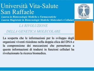 La scoperta che le informazioni per lo sviluppo degli
organismi viventi risiedono nella doppia elica del DNA e
la comprensione dei meccanismi che permettono a
queste informazioni di tradursi in funzioni cellulari ha
rivoluzionato la ricerca biomedica.
LA RIVOLUZIONE
DELLA GENETICA MOLECOLARE
Laurea in Biotecnologie Mediche e Farmaceutiche
Laurea Magistrale in Biotecnologie Mediche Molecolari e Cellulari
 