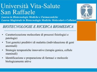 • Caratterizzazione molecolare di processi fisiologici e
patologici
• Test genetici predittivi di malattia (individuazione di geni
anormali)
• Strategie terapeutiche innovative (terapia genica, cellule
staminali)
• Identificazione e preparazione di farmaci e molecole
biologicamente attive
BIOTECNOLOGIE E RICERCA BIOMEDICA
Laurea in Biotecnologie Mediche e Farmaceutiche
Laurea Magistrale in Biotecnologie Mediche Molecolari e Cellulari
 