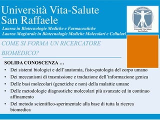 COME SI FORMA UN RICERCATORE
BIOMEDICO?
SOLIDA CONOSCENZA …
• Dei sistemi biologici e dell’anatomia, fisio-patologia del corpo umano
• Dei meccanismi di trasmissione e traduzione dell’informazione genica
• Delle basi molecolari (genetiche e non) della malattie umane
• Delle metodologie diagnostiche molecolari più avanzate ed in continuo
affinamento
• Del metodo scientifico-sperimentale alla base di tutta la ricerca
biomedica
Laurea in Biotecnologie Mediche e Farmaceutiche
Laurea Magistrale in Biotecnologie Mediche Molecolari e Cellulari
 