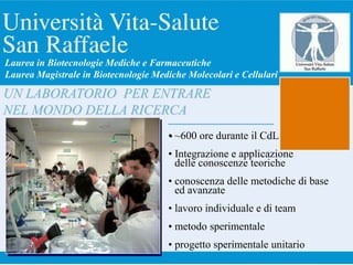 • ~600 ore durante il CdL
• Integrazione e applicazione
delle conoscenze teoriche
• conoscenza delle metodiche di base
ed avanzate
• lavoro individuale e di team
• metodo sperimentale
• progetto sperimentale unitario
UN LABORATORIO PER ENTRARE
NEL MONDO DELLA RICERCA
Laurea in Biotecnologie Mediche e Farmaceutiche
Laurea Magistrale in Biotecnologie Mediche Molecolari e Cellulari
 