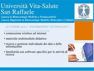 ACCEDERE ALLA “INFORMATION TECHNOLOGY”…
• connessione wireless ad internet
• materiale multimediale didattico
• ricerca e gestione individuale dei dati e delle
informazioni
• familiarità con software specifici per le attività di
ricerca
Laurea in Biotecnologie Mediche e Farmaceutiche
Laurea Magistrale in Biotecnologie Mediche Molecolari e Cellulari
 