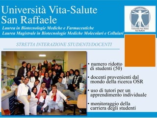• numero ridotto
di studenti (50)
• docenti provenienti dal
mondo della ricerca OSR
• uso di tutori per un
apprendimento individuale
• monitoraggio della
carriera degli studenti
STRETTA INTERAZIONE STUDENTI/DOCENTI
Laurea in Biotecnologie Mediche e Farmaceutiche
Laurea Magistrale in Biotecnologie Mediche Molecolari e Cellulari
 