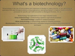 What's a biotechnology?
Biotechnology is the use of living systems and organisms to develop or make products, or "any technological
application that uses biological systems, living organisms or derivatives thereof, to make or modify products or
processes for specific use" (UN Convention on Biological Diversity, Art. 2)
Biotechnology has applications in fuor major industrial areas:
- Green biotechnology is biotechnology applied to agricultural processes
- Red biotechnology is applied to medical processes
- White biotechnology is biotechnology applied to industrial processes
- Bioinformatics is an interdisciplinary field which addresses biological problems using computational
techniques
-
 