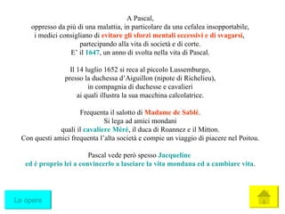 A Pascal, oppresso da più di una malattia, in particolare da una cefalea insopportabile, i medici consigliano di  evitare gli sforzi mentali eccessivi e di svagarsi ,  partecipando alla vita di società e di corte. E’ il  1647 , un anno di svolta nella vita di Pascal. Il 14 luglio 1652 si reca al piccolo Lussemburgo, presso la duchessa d’Aiguillon (nipote di Richelieu), in compagnia di duchesse e cavalieri ai quali illustra la sua macchina calcolatrice. Frequenta il salotto di  Madame de Sablé . Si lega ad amici mondani quali il  cavaliere Méré , il duca di Roannez e il Mitton. Con questi amici frequenta l’alta società e compie un viaggio di piacere nel Poitou. Pascal vede però spesso  Jacqueline   ed è proprio lei a convincerlo a lasciare la vita mondana ed a cambiare vita . Le opere 