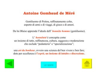 Antoine Gombaud de Méré Gentiluomo di Poitou, raffinatamente colto, esperto di armi e di viaggi, di gioco e di amori. Da lui Blaise apprende l’ideale dell’  honnête   homme   (gentiluomo). L’  honnêteté   è concepita come un insieme di tatto, raffinatezza, cultura, saggezza e moderazione che esclude “pedanteria” e “specializzazione”; una  art du bonheur , ovvero una scienza del ben vivere e ben fare; dote per eccellenza è  l’ esprit , un insieme di intuito e discrezione . Le opere 