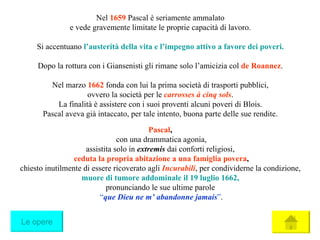 Nel  1659  Pascal è seriamente ammalato e vede gravemente limitate le proprie capacità di lavoro. Si accentuano  l’austerità della vita e l’impegno attivo a favore dei poveri . Dopo la rottura con i Giansenisti gli rimane solo l’amicizia col  de   Roannez . Nel marzo  1662  fonda con lui la prima società di trasporti pubblici, ovvero la società per le  carrosses à cinq sols . La finalità è assistere con i suoi proventi alcuni poveri di Blois. Pascal aveva già intaccato, per tale intento, buona parte delle sue rendite. Pascal , con una drammatica agonia, assistita solo in  extremis   dai conforti religiosi, ceduta la propria abitazione a una famiglia povera , chiesto inutilmente di essere ricoverato agli  Incurabili , per condividerne la condizione, muore di tumore addominale il 19 luglio 1662 , pronunciando le sue ultime parole “ que Dieu ne m’ abandonne jamais ” . Le opere 