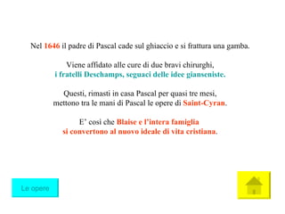 Nel  1646  il padre di Pascal cade sul ghiaccio e si frattura una gamba. Viene affidato alle cure di due bravi chirurghi, i fratelli  Deschamps ,   seguaci delle idee gianseniste . Questi, rimasti in casa Pascal per quasi tre mesi, mettono tra le mani di Pascal le opere di  Saint-Cyran . E’ così che  Blaise e l’intera famiglia   si convertono al nuovo ideale di vita cristiana . Le opere 