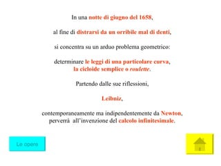 In una  notte di giugno del 1658 , al fine di  distrarsi da un   orribile mal di denti , si concentra su un arduo problema geometrico: determinare  le leggi di una particolare curva , la cicloide semplice o  roulette . Partendo dalle sue riflessioni, Leibniz , contemporaneamente ma indipendentemente da  Newton , perverrà  all’invenzione del  calcolo infinitesimale . Le opere 