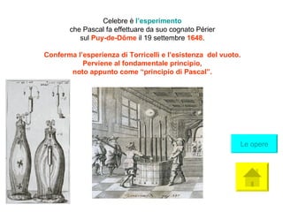 Celebre è  l’ esperimento che Pascal fa effettuare da suo cognato Périer sul  Puy-de-Dôme   il 19 settembre  1648 . Conferma l’esperienza di Torricelli e l’esistenza  del vuoto. Perviene al fondamentale principio,  noto appunto come “principio di Pascal”. Le opere 
