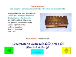 Pascal realizza   una macchina per eseguire addizioni e sottrazioni automaticam e nte . Impiega circa due anni per realizzarla  a causa delle  difficoltà incontrate  dagli artigiani e dai limatori. Nel 1645 ne chiede il brevetto  che gli viene concesso nel 1649. Seguita a perfezionarla. L’ultimo modello,  detto la “ pascaline ”,  è del 1652. La  pascalina  è conservata nel  Conservatorio Nazionale delle Arti e dei Mestieri di Parigi . Le opere 