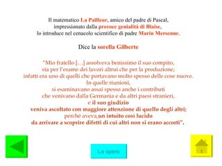 Il matematico  La Pailleur , amico del padre di Pascal, impressionato dalla  precoce genialità di Blaise ,  lo introduce nel cenacolo scientifico di padre  Marin Mersenne . Dice la  sorella Gilberte “ Mio fratello […] assolveva benissimo il suo compito, sia per l’esame dei lavori altrui che per la produzione; infatti era uno di quelli che portavano molto spesso delle cose nuove. In quelle riunioni, si esaminavano assai spesso anche i contributi che venivano dalla Germania e da altri paesi stranieri, e  il suo giudizio veniva ascoltato con maggiore attenzione di quello degli altri; perché aveva   un intuito così lucido da arrivare a scoprire difetti di cui altri non si erano accorti” .   Le opere 