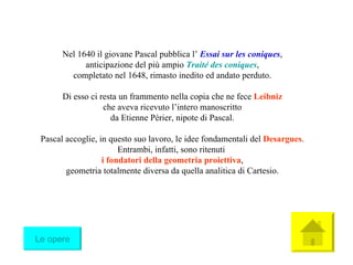Nel 1640 il giovane Pascal pubblica l’  Essai sur les coniques , anticipazione del più ampio  Traité des coniques , completato nel 1648, rimasto inedito ed andato perduto. Di esso ci resta un frammento nella copia che ne fece  Leibniz che aveva ricevuto l’intero manoscritto da Etienne Périer, nipote di Pascal. Pascal accoglie, in questo suo lavoro, le idee fondamentali del  Desargues . Entrambi, infatti, sono ritenuti  i fondatori della geometria proiettiva , geometria totalmente diversa da quella analitica di Cartesio. Le opere 