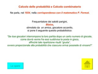 Calcolo delle probabilità e Calcolo combinatorio Ne parla, nel  1654 , nella  corrispondenza con il matematico P. Fermat . Frequentatore dei salotti parigini, Blaise , stimolato da  un amico, giocatore accanito, si pone il seguente quesito probabilistico: “ Se due giocatori interrompono la loro partita dopo un certo numero di giocate, come dovrà venire fra essi suddivisa la posta in gioco, affinché tale ripartizione risulti “giusta”, ovvero proporzionale alla probabilità che ciascuno ormai possiede di vincere?” Le opere 