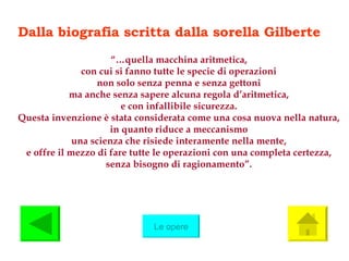 Dalla biografia scritta dalla sorella Gilberte  “… quella macchina aritmetica, con cui si fanno tutte le specie di operazioni non solo senza penna e senza gettoni ma anche senza sapere alcuna regola d’aritmetica, e con infallibile sicurezza. Questa invenzione è stata considerata come una cosa nuova nella natura, in quanto riduce a meccanismo una scienza che risiede interamente nella mente, e offre il mezzo di fare tutte le operazioni con una completa certezza, senza bisogno di ragionamento”. Le opere 