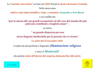 La  “ seconda conversione ”  avviene nel  1654 :  Pascal  ha deciso di lasciare il mondo . Nello stesso anno coltiva i suoi studi scientifici e visita  a settembre  Jacqueline a Port-Royal   a cui confida che “ pur in mezzo alle sue grandi occupazioni ed alle cose del mondo che più potevano contribuire a farglielo amare   ”  , avvertiva “   un grande disprezzo per esse ed un disgusto intollerabile per le persone che vi vivono ”. La notte del 23 novembre 1654  è colpito da una profonda e folgorante  illuminazione religiosa   e scrive il  Memoriale   che porterà  cucito all’interno del corpetto ,  indossato fino alla morte . Le opere 