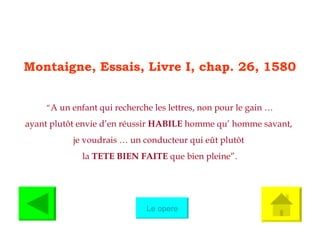 Montaigne, Essais, Livre I, chap. 26, 1580 “ A un enfant qui recherche les lettres, non pour le gain … ayant plut ô t envie d’en réussir  HABILE  homme qu’ homme savant,  je voudrais … un conducteur qui e û t plut ô t  la  TETE BIEN FAITE  que bien pleine”. Le opere 