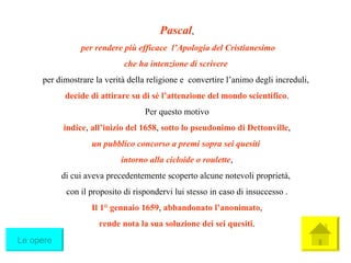 Pascal , per rendere più efficace  l’Apologia del Cristianesimo che ha intenzione di scrivere   per dimostrare la verità della religione e  convertire l’animo degli increduli,  decide di attirare su di sé l’attenzione del mondo scientifico . Per questo motivo indice ,  all’inizio del 1658 ,  sotto lo pseudonimo di Dettonville ,  un pubblico concorso a premi sopra sei quesiti   intorno alla cicloide o roulette , di cui aveva precedentemente scoperto alcune notevoli proprietà,  con il proposito di rispondervi lui stesso in caso di insuccesso . Il 1° gennaio 1659 ,  abbandonato l’anonimato ,  rende nota la sua soluzione dei sei quesiti . Le opere 