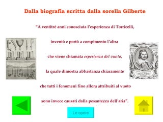 Dalla biografia scritta dalla sorella Gilberte “ A ventitré anni conosciuta l’esperienza di Torricelli, inventò e portò a compimento l’altra  che viene chiamata  esperienza del vuoto, la quale dimostra abbastanza chiaramente che tutti i fenomeni fino allora attribuiti al vuoto sono invece causati dalla pesantezza dell’aria”. Le opere 