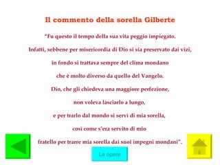 Il commento della sorella Gilberte “ Fu questo il tempo della sua vita peggio impiegato. Infatti, sebbene per misericordia di Dio si sia preservato dai vizi, in fondo si trattava sempre del clima mondano che è molto diverso da quello del Vangelo. Dio, che gli chiedeva una maggiore perfezione, non voleva lasciarlo a lungo,  e per trarlo dal mondo si servì di mia sorella,  così come s’era servito di mio  fratello per trarre mia sorella dai suoi impegni mondani”. Le opere 