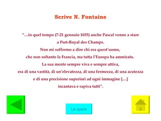 Scrive N. Fontaine “… in quel tempo (7-21 gennaio 1655) anche Pascal venne a stare a Port-Royal des Champs.  Non mi soffermo a dire chi era quest’uomo,  che non soltanto la Francia, ma tutta l’Europa ha ammirato.  La sua mente sempre viva e sempre attiva, era di una vastità, di un’elevatezza, di una fermezza, di una acutezza e di una precisione superiori ad ogni immagine  […]  incantava e rapiva tutti”. Le opere 