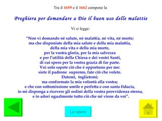 Tra il  1659   e il  1662  compone la Preghiera per domandare a Dio il buon uso delle malattie Vi si legge: “ Non vi domando né salute, né malattia, né vita, né morte;  ma che disponiate della mia salute e della mia malattia,  della mia vita e della mia morte,  per la vostra gloria, per la mia salvezza  e per l’utilità della Chiesa e dei vostri Santi, di cui spero per la vostra grazia di far parte.  Voi solo sapete ciò che è opportuno per me:  siete il padrone  supremo, fate ciò che volete.  Datemi,  toglietemi;  ma conformate la mia volontà alla vostra;  e che con sottomissione umile e perfetta e con santa fiducia,  io mi disponga a ricevere gli ordini della vostra provvidenza eterna, e io adori ugualmente tutto ciò che mi viene da voi”. Le opere 