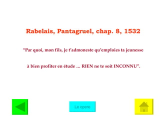 Rabelais, Pantagruel, chap. 8, 1532 “ Par quoi, mon fils, je t’admoneste qu’emploies ta jeunesse à bien profiter en étude … RIEN ne te soit INCONNU”. Le opere 