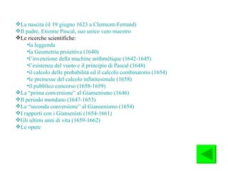 La nascita (il 19 giugno 1623 a Clermont-Ferrand) Il padre, Etienne Pascal, suo unico vero maestro Le ricerche scientifiche: la leggenda la Geometria proiettiva (1640)   l’invenzione della machine arithmétique (1642-1645) l’esistenza del vuoto e il principio di Pascal (1648 ) il calcolo delle probabilità ed il calcolo combinatorio (1654) le premesse del calcolo infinitesimale (1658) il pubblico concorso (1658-1659) La “prima conversione” al Giansenismo (1646) Il periodo mondano (1647-1653) La “seconda conversione” al Giansenismo (1654) I rapporti con i Giansenisti (1654-1661) Gli ultimi anni di vita (1659-1662) Le opere 