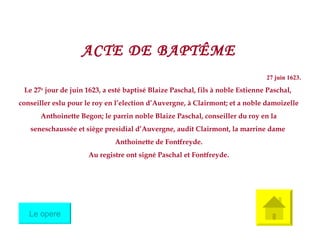 ACTE DE BAPT Ê ME 27 juin 1623. Le 27 e  jour de juin 1623, a esté baptisé Blaize Paschal, fils à noble Estienne Paschal,  conseiller eslu pour le roy en l’election d’Auvergne, à Clairmont; et a noble damoizelle Anthoinette Begon; le parrin noble Blaize Paschal, conseiller du roy en la  seneschaussée et siège presidial d’Auvergne, audit Clairmont, la marrine dame  Anthoinette de Fontfreyde. Au registre ont signé Paschal et Fontfreyde. Le opere 