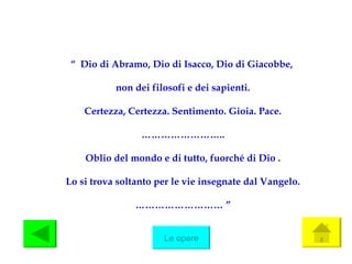 “   Dio di Abramo, Dio di Isacco, Dio di Giacobbe,  non dei filosofi e dei sapienti. Certezza, Certezza. Sentimento. Gioia. Pace. …………………… .. Oblio del mondo e di tutto, fuorché di Dio . Lo si trova soltanto per le vie insegnate dal Vangelo. ……………………… ” Le opere 