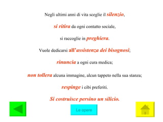 Negli ultimi anni di vita sceglie il  silenzio , si ritira   da ogni contatto sociale, si raccoglie in  preghiera . Vuole dedicarsi  all’ assistenza dei bisognosi ; rinuncia  a ogni cura medica; non tollera  alcuna immagine, alcun tappeto nella sua stanza; respinge  i cibi preferiti. Si costruisce persino un silicio. Le opere 