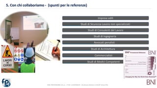 5. Con chi collaboriamo - (spunti per le referenze)
FARE PREVENZIONE S.R.L.S. - P.IVA: 11229760019 - Via Orazio Antinori, 8 10128 Torino (TO)
Imprese edili
Studi di Sicurezza Lavoro non specializzati
Studi di Consulenti del Lavoro
Studi di Ingegneria
Avvocati penalisti
Studi di Architettura
Commercialisti
Studi di Medici Competenti
 