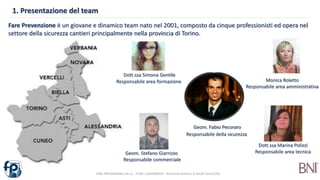 1. Presentazione del team
FARE PREVENZIONE S.R.L.S. - P.IVA: 11229760019 - Via Orazio Antinori, 8 10128 Torino (TO)
Geom. Fabio Pecoraro
Responsabile della sicurezza
Dott.ssa Simona Gentile
Responsabile area formazione
Dott.ssa Marina Polizzi
Responsabile area tecnica
Monica Roletto
Responsabile area amministrativa
Geom. Stefano Giarrizzo
Responsabile commerciale
Fare Prevenzione è un giovane e dinamico team nato nel 2001, composto da cinque professionisti ed opera nel
settore della sicurezza cantieri principalmente nella provincia di Torino.
 