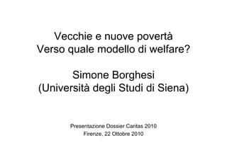 Vecchie e nuove povertà
Verso quale modello di welfare?
Simone Borghesi
(Università degli Studi di Siena)
Presentazione Dossier Caritas 2010
Firenze, 22 Ottobre 2010
 