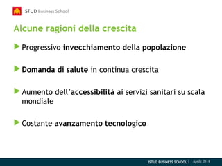 ISTUD BUSINESS SCHOOL | Aprile 2014
Alcune ragioni della crescita
Progressivo invecchiamento della popolazione
Domanda di salute in continua crescita
Aumento dell’accessibilità ai servizi sanitari su scala
mondiale
Costante avanzamento tecnologico
 