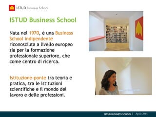 ISTUD BUSINESS SCHOOL | Aprile 2014
ISTUD Business School
Nata nel 1970, è una Business
School indipendente
riconosciuta a livello europeo
sia per la formazione
professionale superiore, che
come centro di ricerca.
Istituzione-ponte tra teoria e
pratica, tra le istituzioni
scientifiche e il mondo del
lavoro e delle professioni.
 