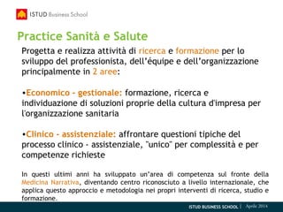 ISTUD BUSINESS SCHOOL | Aprile 2014
Practice Sanità e Salute
Progetta e realizza attività di ricerca e formazione per lo
sviluppo del professionista, dell’équipe e dell’organizzazione
principalmente in 2 aree:
•Economico - gestionale: formazione, ricerca e
individuazione di soluzioni proprie della cultura d'impresa per
l'organizzazione sanitaria
•Clinico - assistenziale: affrontare questioni tipiche del
processo clinico - assistenziale, "unico" per complessità e per
competenze richieste
In questi ultimi anni ha sviluppato un’area di competenza sul fronte della
Medicina Narrativa, diventando centro riconosciuto a livello internazionale, che
applica questo approccio e metodologia nei propri interventi di ricerca, studio e
formazione.
 