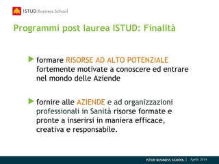 ISTUD BUSINESS SCHOOL | Aprile 2014
Programmi post laurea ISTUD: Finalità
 formare RISORSE AD ALTO POTENZIALE
fortemente motivate a conoscere ed entrare
nel mondo delle Aziende
 fornire alle AZIENDE e ad organizzazioni
professionali in Sanità risorse formate e
pronte a inserirsi in maniera efficace,
creativa e responsabile.
 