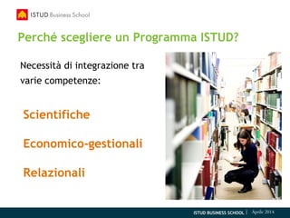 ISTUD BUSINESS SCHOOL | Aprile 2014
Perché scegliere un Programma ISTUD?
Necessità di integrazione tra
varie competenze:
Scientifiche
Economico-gestionali
Relazionali
 