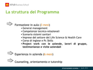 ISTUD BUSINESS SCHOOL | Aprile 2014
La struttura del Programma
Formazione in aula (3 mesi)
• General management
• Competenze tecnico-relazionali
• Scenario sistemi sanitari
• Imprese del settore del Life Science & Health Care
• Corso di inglese e Pc Skills
• Project work con le aziende, lavori di gruppo,
testimonianze e visite aziendali
Esperienza in azienda (6 mesi)
Counseling, orientamento e tutorship
 