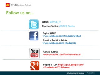 ISTUD BUSINESS SCHOOL | Aprile 2014
Pagina ISTUD
www.facebook.com/fondazioneistud
Practice Sanità e Salute
www.facebook.com/ IstudSanita
ISTUD: @ISTUD_IT
Practice Sanità: @ISTUD_Sanita
Canale ISTUD:
www.youtube.com/fondazioneistud
Pagina ISTUD: https://plus.google.com/
+FondazioneISTUDBaveno
Follow us on…
 